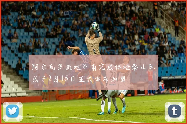 阿尔瓦罗抵达济南完成体检泰山队或于2月15日正式宣布加盟