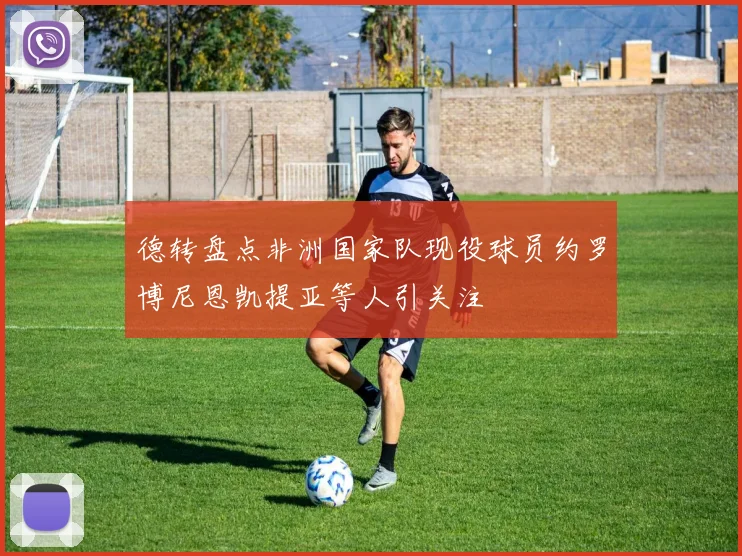 德转盘点非洲国家队现役球员约罗博尼恩凯提亚等人引关注