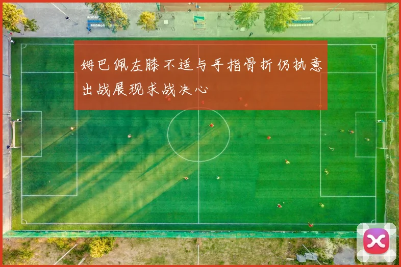 姆巴佩左膝不适与手指骨折仍执意出战展现求战决心