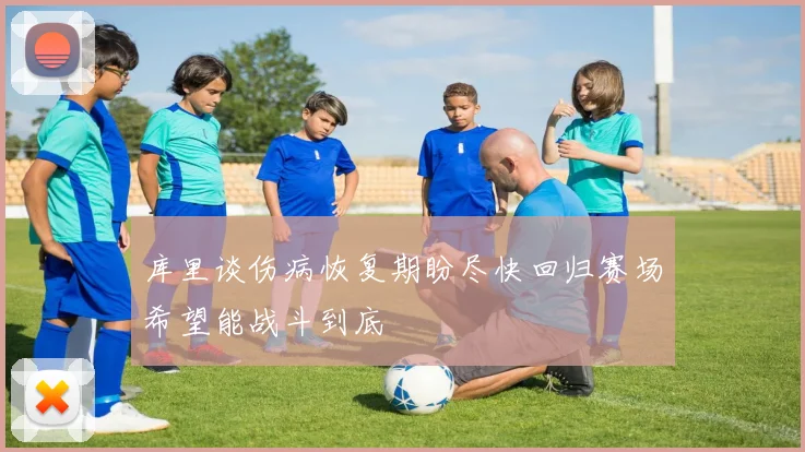 库里谈伤病恢复期盼尽快回归赛场希望能战斗到底