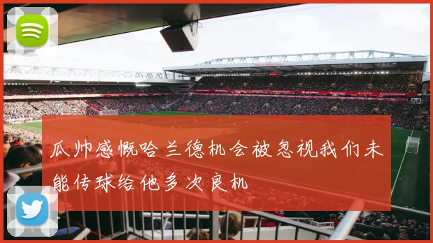 瓜帅感慨哈兰德机会被忽视我们未能传球给他多次良机