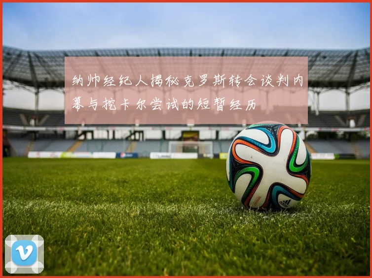纳帅经纪人揭秘克罗斯转会谈判内幕与挖卡尔尝试的短暂经历