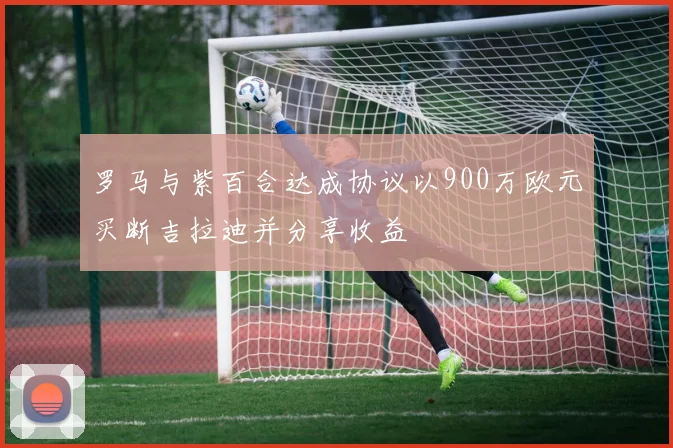 罗马与紫百合达成协议以900万欧元买断吉拉迪并分享收益