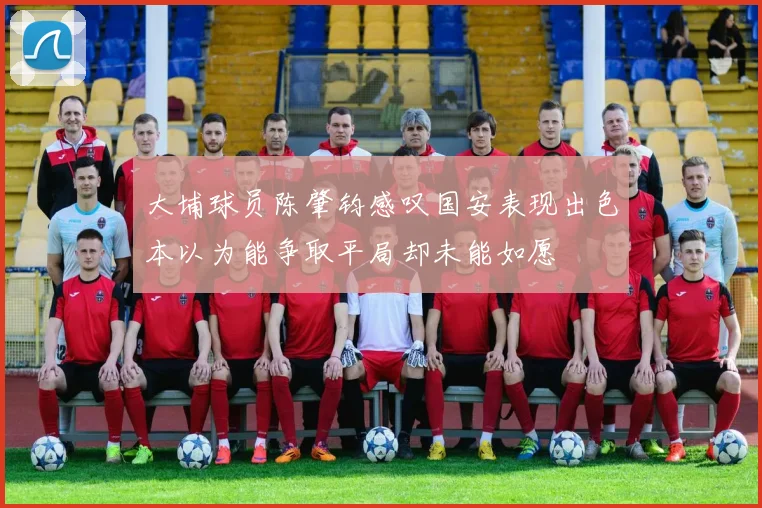 大埔球员陈肇钧感叹国安表现出色本以为能争取平局却未能如愿