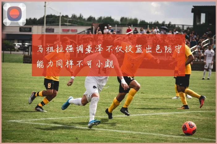 马祖拉强调豪泽不仅投篮出色防守能力同样不可小觑