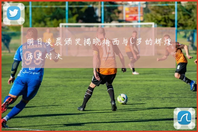 明日凌晨颁奖揭晓梅西与C罗的辉煌历史对决