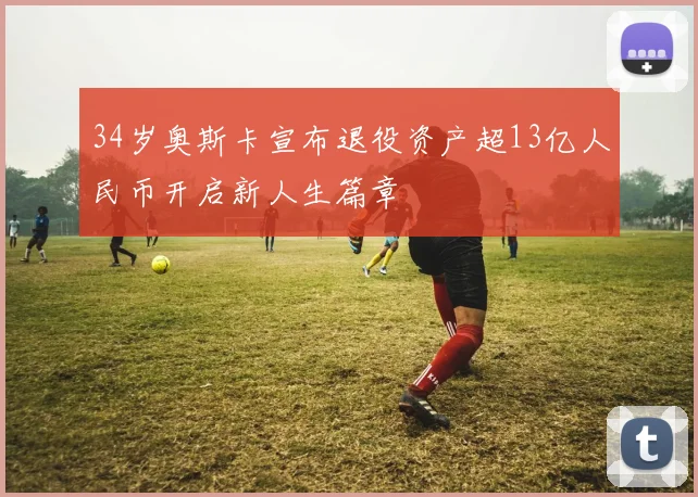 34岁奥斯卡宣布退役资产超13亿人民币开启新人生篇章