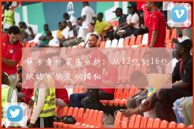 萨卡身价震荡分析：从12亿到16亿欧的市场变动揭秘
