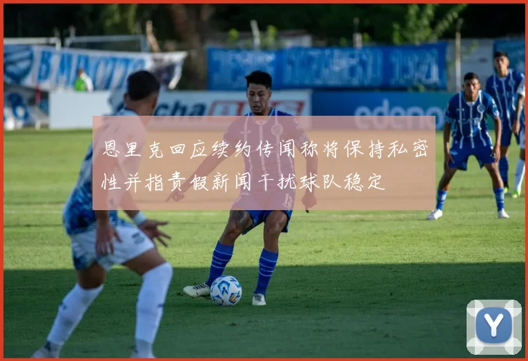 恩里克回应续约传闻称将保持私密性并指责假新闻干扰球队稳定
