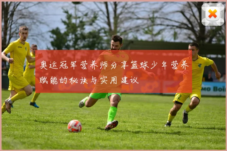 奥运冠军营养师分享篮球少年营养赋能的秘诀与实用建议