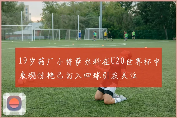 19岁药厂小将萨尔科在U20世界杯中表现惊艳已打入四球引发关注