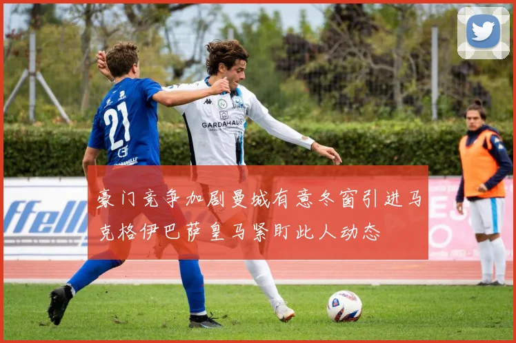 豪门竞争加剧曼城有意冬窗引进马克格伊巴萨皇马紧盯此人动态